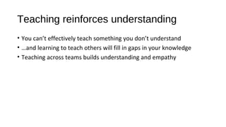 Teaching reinforces understanding
• You can’t effectively teach something you don’t understand
• …and learning to teach others will fill in gaps in your knowledge
• Teaching across teams builds understanding and empathy
 