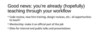 Good news: you’re already (hopefully)
teaching through your workflow
• Code review, new hire training, design reviews, etc.: all opportunities
to teach!
• Mentorship: make it an official part of the job
• Ditto for internal and public talks and presentations
 
