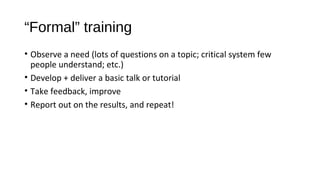 “Formal” training
• Observe a need (lots of questions on a topic; critical system few
people understand; etc.)
• Develop + deliver a basic talk or tutorial
• Take feedback, improve
• Report out on the results, and repeat!
 