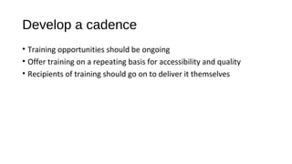 Develop a cadence
• Training opportunities should be ongoing
• Offer training on a repeating basis for accessibility and quality
• Recipients of training should go on to deliver it themselves
 