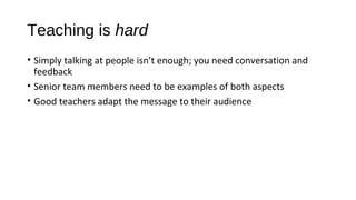 Teaching is hard
• Simply talking at people isn’t enough; you need conversation and
feedback
• Senior team members need to be examples of both aspects
• Good teachers adapt the message to their audience
 