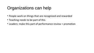 Organizations can help
• People work on things that are recognized and rewarded
• Teaching needs to be part of this
• Leaders: make this part of performance review + promotion
 
