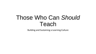 Those Who Can Should
Teach
Building and Sustaining a Learning Culture
 