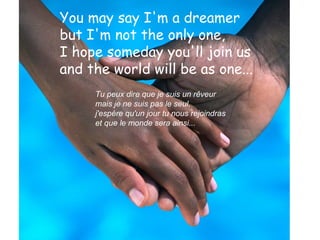 You may say I'm a dreamer
but I'm not the only one,
I hope someday you'll join us
and the world will be as one...
Tu peux dire que je suis un rêveur
mais je ne suis pas le seul,
j'espère qu'un jour tu nous rejoindras
et que le monde sera ainsi...

 