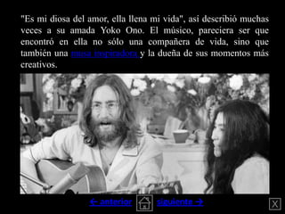 "Es mi diosa del amor, ella llena mi vida", así describió muchas
veces a su amada Yoko Ono. El músico, pareciera ser que
e...