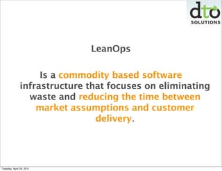 LeanOps

                    Is a commodity based software
               infrastructure that focuses on eliminating
                 waste and reducing the time between
                   market assumptions and customer
                                delivery.




Tuesday, April 26, 2011
 