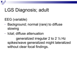LGS Diagnosis; adult
EEG (variable)
- Background; normal (rare) to diffuse
slowing
- Ictal; diffuse attenuation
generalized irregular 2 to 2 ½ Hz
spikes/wave generalized might lateralized
without clear focal findings.
 