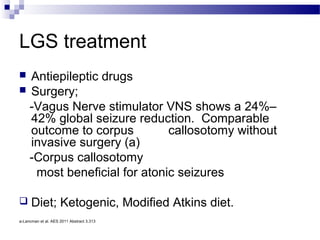 LGS treatment
 Antiepileptic drugs
 Surgery;
-Vagus Nerve stimulator VNS shows a 24%–
42% global seizure reduction. Comparable
outcome to corpus callosotomy without
invasive surgery (a)
-Corpus callosotomy
most beneficial for atonic seizures
 Diet; Ketogenic, Modified Atkins diet.
a-Lancman et al. AES 2011 Abstract 3.313
 