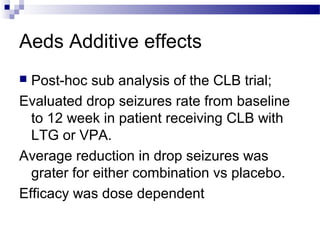 Aeds Additive effects
 Post-hoc sub analysis of the CLB trial;
Evaluated drop seizures rate from baseline
to 12 week in patient receiving CLB with
LTG or VPA.
Average reduction in drop seizures was
grater for either combination vs placebo.
Efficacy was dose dependent
 
