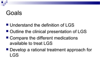 Goals
 Understand the definition of LGS
 Outline the clinical presentation of LGS
 Compare the different medications
available to treat LGS
 Develop a rational treatment approach for
LGS
 