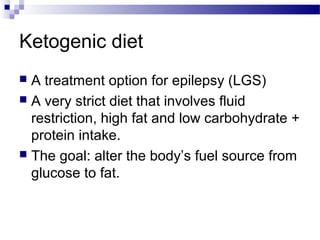 Ketogenic diet
 A treatment option for epilepsy (LGS)
 A very strict diet that involves fluid
restriction, high fat and low carbohydrate +
protein intake.
 The goal: alter the body’s fuel source from
glucose to fat.
 