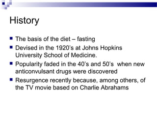 History
 The basis of the diet – fasting
 Devised in the 1920’s at Johns Hopkins
University School of Medicine.
 Popularity faded in the 40’s and 50’s when new
anticonvulsant drugs were discovered
 Resurgence recently because, among others, of
the TV movie based on Charlie Abrahams
 