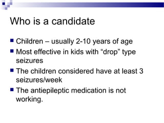 Who is a candidate
 Children – usually 2-10 years of age
 Most effective in kids with “drop” type
seizures
 The children considered have at least 3
seizures/week
 The antiepileptic medication is not
working.
 