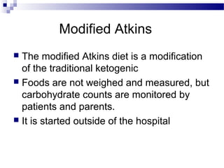 Modified Atkins
 The modified Atkins diet is a modification
of the traditional ketogenic
 Foods are not weighed and measured, but
carbohydrate counts are monitored by
patients and parents.
 It is started outside of the hospital
 