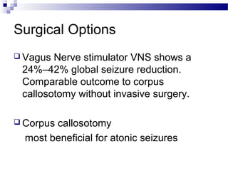 Surgical Options
 Vagus Nerve stimulator VNS shows a
24%–42% global seizure reduction.
Comparable outcome to corpus
callosotomy without invasive surgery.
 Corpus callosotomy
most beneficial for atonic seizures
 
