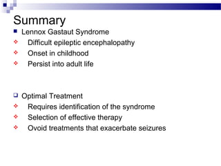 Summary
 Lennox Gastaut Syndrome
 Difficult epileptic encephalopathy
 Onset in childhood
 Persist into adult life
 Optimal Treatment
 Requires identification of the syndrome
 Selection of effective therapy
 Ovoid treatments that exacerbate seizures
 
