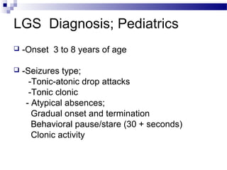 LGS Diagnosis; Pediatrics
 -Onset 3 to 8 years of age
 -Seizures type;
-Tonic-atonic drop attacks
-Tonic clonic
- Atypical absences;
Gradual onset and termination
Behavioral pause/stare (30 + seconds)
Clonic activity
 