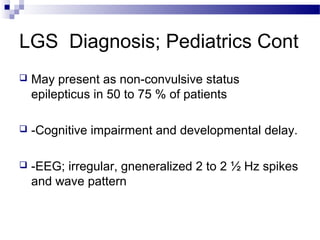 LGS Diagnosis; Pediatrics Cont
 May present as non-convulsive status
epilepticus in 50 to 75 % of patients
 -Cognitive impairment and developmental delay.
 -EEG; irregular, gneneralized 2 to 2 ½ Hz spikes
and wave pattern
 
