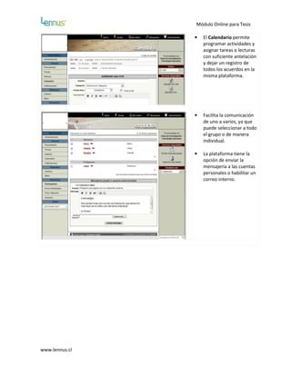 Módulo Online para Tesis

                •   El Calendario permite
                    programar actividades y
                    asignar tareas o lecturas
                    con suficiente antelación
                    y dejar un registro de
                    todos los acuerdos en la
                    misma plataforma.




                •   Facilita la comunicación
                    de uno a varios, ya que
                    puede seleccionar a todo
                    el grupo o de manera
                    individual.

                •   La plataforma tiene la
                    opción de enviar la
                    mensajería a las cuentas
                    personales o habilitar un
                    correo interno.




www.lennus.cl
 