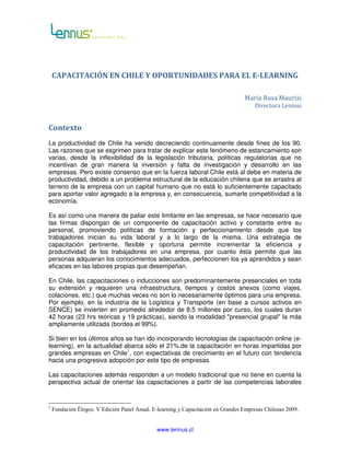 CAPACITACIÓN EN CHILE Y OPORTUNIDADES PARA EL E-LEARNING

                                                                                  María Rosa Maurizi
                                                                                       Directora Lennus


Contexto
La productividad de Chile ha venido decreciendo continuamente desde fines de los 90.
Las razones que se esgrimen para tratar de explicar este fenómeno de estancamiento son
varias, desde la inflexibilidad de la legislación tributaria, políticas regulatorias que no
incentivan de gran manera la inversión y falta de investigación y desarrollo en las
empresas. Pero existe consenso que en la fuerza laboral Chile está al debe en materia de
productividad, debido a un problema estructural de la educación chilena que se arrastra al
terreno de la empresa con un capital humano que no está lo suficientemente capacitado
para aportar valor agregado a la empresa y, en consecuencia, sumarle competitividad a la
economía.

Es así como una manera de paliar este limitante en las empresas, se hace necesario que
las firmas dispongan de un componente de capacitación activo y constante entre su
personal, promoviendo políticas de formación y perfeccionamiento desde que los
trabajadores inician su vida laboral y a lo largo de la misma. Una estrategia de
capacitación pertinente, flexible y oportuna permite incrementar la eficiencia y
productividad de los trabajadores en una empresa, por cuanto ésta permite que las
personas adquieran los conocimientos adecuados, perfeccionen los ya aprendidos y sean
eficaces en las labores propias que desempeñan.

En Chile, las capacitaciones o inducciones son predominantemente presenciales en toda
su extensión y requieren una infraestructura, tiempos y costos anexos (como viajes,
colaciones, etc.) que muchas veces no son lo necesariamente óptimos para una empresa.
Por ejemplo, en la industria de la Logística y Transporte (en base a cursos activos en
SENCE) se invierten en promedio alrededor de 8,5 millones por curso, los cuales duran
42 horas (23 hrs teóricas y 19 prácticas), siendo la modalidad "presencial grupal" la más
ampliamente utilizada (bordea el 99%).

Si bien en los últimos años se han ido incorporando tecnologías de capacitación online (e-
learning), en la actualidad abarca sólo el 21%.de la capacitación en horas impartidas por
grandes empresas en Chile1, con expectativas de crecimiento en el futuro con tendencia
hacia una progresiva adopción por este tipo de empresas.

Las capacitaciones además responden a un modelo tradicional que no tiene en cuenta la
perspectiva actual de orientar las capacitaciones a partir de las competencias laborales


1
    Fundación Élogos. V Edición Panel Anual. E-learning y Capacitación en Grandes Empresas Chilenas 2009.


                                              www.lennus.cl
 