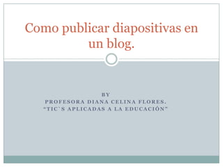 BY  PROFESORA DIANA CELINA FLORES. “Tic`s aplicadas a la educación” Como publicar diapositivas en un blog. 