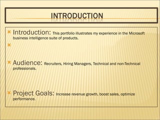 Introduction:  This portfolio illustrates my experience in the Microsoft business intelligence suite of products. Audience:  Recruiters, Hiring Managers, Technical and non-Technical professionals. Project Goals:  Increase revenue growth, boost sales, optimize performance. 