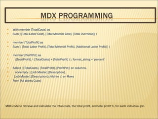 With member [TotalCosts] as  Sum( {[Total Labor Cost], [Total Material Cost], [Total Overhead]} ) member [TotalProfit] as  Sum( { [Total Labor Profit], [Total Material Profit], [Additional Labor Profit] } ) member [ProfitPct] as  ([TotalProfit] / ([TotalCosts] + [TotalProfit] ) ), format_string = 'percent' Select { [TotalCosts], [TotalProfit], [ProfitPct]} on columns, nonempty ( {[Job Master].[Description], [Job Master].[Description].children } ) on Rows  From [All Works Cube] MDX code to retrieve and calculate the total costs, the total profit, and total profit %, for each individual job. 