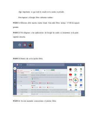 Algo importante es que todo lo creado en tu cuenta es privado.
Para ingresar a Google Drive debemos realizar:
PASO 1: Debemos abrir nuestra cuenta Gmail. Esta nube Drive incluye 15 GB de espacio
gratuito.
PASO 2: Nos dirigimos a las aplicaciones de Google las cuales se encuentran en la parte
superior derecha.
PASO 3: Damos clic en la opción Drive.
PASO 4: En este momento conoceremos el entorno Drive.
 