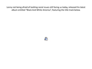 Lenny not being afraid of tackling racial issues still facing us today, released his latest
    album entitled “Black And White America”, featuring the title track below.
 