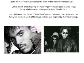 - Early on in Lenny’s musical career he went by the moniker “Romeo Blue”..

 - Only a month after shopping the recordings five major labels wanted to sign
            Lenny. Virgin Records subsequently signed him in 1989.

- In 1985 Lenny met famed “Cosby Show” actress Lisa Bonet. Two years later the
two were married. Much of his music early on was inspired by their relationship.
 