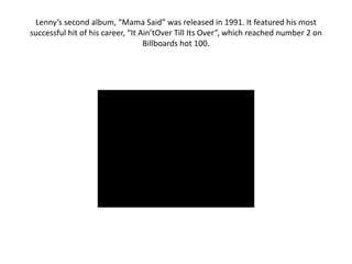 Lenny’s second album, “Mama Said” was released in 1991. It featured his most
successful hit of his career, “It Ain’tOver Till Its Over”, which reached number 2 on
                                   Billboards hot 100.
 