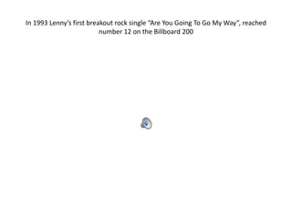 In 1993 Lenny’s first breakout rock single “Are You Going To Go My Way”, reached
                          number 12 on the Billboard 200
 