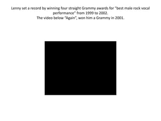 Lenny set a record by winning four straight Grammy awards for "best male rock vocal
                         performance” from 1999 to 2002.
                The video below “Again”, won him a Grammy in 2001.
 