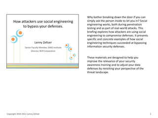 Why bother breaking down the door if you can
                                    simply ask the person inside to let you in? Social
                                    engineering works, both during penetration
                                    testing and as part of real-world attacks. This
                                    briefing explores how attackers are using social
                                    engineering to compromise defenses. It presents
                                    specific and concrete examples of how social
                                    engineering techniques succeeded at bypassing
                                    information security defenses.


                                    These materials are designed to help you
                                    improve the relevance of your security
                                    awareness training and to adjust your data
                                    defenses by revisiting your perspective of the
                                    threat landscape.




Copyright 2010-2011 Lenny Zeltser                                                        1
 