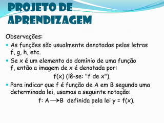 Projeto de
aprendizagem
Observações:
 As funções são usualmente denotadas pelas letras
  f, g, h, etc.
 Se x é um elemento do domínio de uma função
  f, então a imagem de x é denotada por:
                   f(x) (lê-se: "f de x").
 Para indicar que f é função de A em B segundo uma
  determinada lei, usamos a seguinte notação:
              f: A   B definida pela lei y = f(x).
 