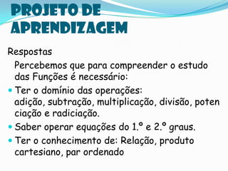 Projeto de
aprendizagem
Respostas
  Percebemos que para compreender o estudo
  das Funções é necessário:
 Ter o domínio das operações:
  adição, subtração, multiplicação, divisão, poten
  ciação e radiciação.
 Saber operar equações do 1.º e 2.º graus.
 Ter o conhecimento de: Relação, produto
  cartesiano, par ordenado
 