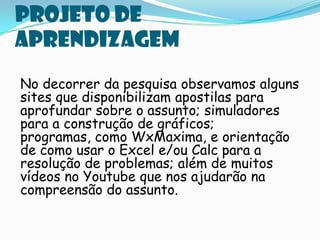 Projeto de
aprendizagem
No decorrer da pesquisa observamos alguns
sites que disponibilizam apostilas para
aprofundar sobre o assunto; simuladores
para a construção de gráficos;
programas, como WxMaxima, e orientação
de como usar o Excel e/ou Calc para a
resolução de problemas; além de muitos
vídeos no Youtube que nos ajudarão na
compreensão do assunto.
 
