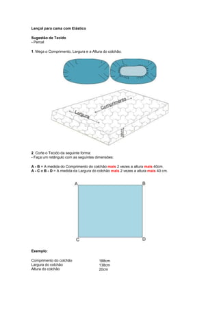 Lençol para cama com Elástico<br />Sugestão de Tecido- Percal <br />1. Meça o Comprimento, Largura e a Altura do colchão.<br />2. Corte o Tecido da seguinte forma:- Faça um retângulo com as seguintes dimensões:<br />A - B = A medida do Comprimento do colchão mais 2 vezes a altura mais 40cm.A - C e B - D = A medida da Largura do colchão mais 2 vezes a altura mais 40 cm.<br />Exemplo:<br />Comprimento do colchãoLargura do colchãoAltura do colchão188cm138cm 20cm  <br /> <br /> <br /> <br />Para um colchão com as especificações acima, o tecido deverá ficar com:268cm de comprimento e 218cm de largura <br />3. Corte no papel um pequeno quadrado em que os lados meçam a medida da Altura do colchão mais 20cm. <br />No nosso exemplo o quadrado ficará com:40 cm X 40cm<br />4. Coloque o molde do quadrado no avesso , em cada um dos quatro cantos do tecido, e com o lápis contorne o papel para marcar o lugar da costura.<br />5. Recorte os cantos deixando uma margem de 1,5cm do lugar em que vai ser feita a costura.<br />6. Costure os cantos com uma costura inglesa. Primeiro avesso contra avesso.<br /> <br />7. Corte o excesso de tecido.<br /> <br />8. Vire o tecido e costure direito contra direito, na linha marcada para a costura.<br />9. Costure arredondando em todos os cantos conforme figura abaixo.<br />10. Faça uma bainha na máquina de 1cm, apenas no trecho em que vai ser introduzido o elástico.<br /> <br />11. Introduza o elástico e prenda-o no início e no final. Faça isso nos dois lados.<br /> <br />12. Coloque a ponta do elástico para dentro e complete a costura no trecho da bainha que não tem elásticos.<br /> <br /> <br />