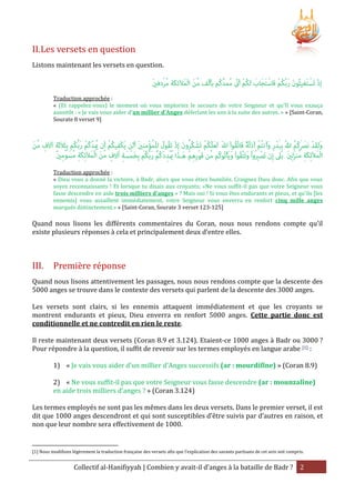 II. Les versets en question
Listons maintenant les versets en question.

Traduction approchée :
« (Et rappelez-vous) le moment où vous imploriez le secours de votre Seigneur et qu'Il vous exauça
aussitôt : « Je vais vous aider d'un millier d'Anges déferlant les uns à la suite des autres. » » [Saint-Coran,
Sourate 8 verset 9]

Traduction approchée :
« Dieu vous a donné la victoire, à Badr, alors que vous étiez humiliés. Craignez Dieu donc. Afin que vous
soyez reconnaissants ! Et lorsque tu disais aux croyants; «Ne vous suffit-il pas que votre Seigneur vous
fasse descendre en aide trois milliers d'anges » ? Mais oui ! Si vous êtes endurants et pieux, et qu'ils [les
ennemis] vous assaillent immédiatement, votre Seigneur vous enverra en renfort cinq mille anges
marqués distinctement.» » [Saint-Coran, Sourate 3 verset 123-125]

Quand nous lisons les différents commentaires du Coran, nous nous rendons compte qu’il
existe plusieurs réponses à cela et principalement deux d’entre elles.

III.

Première réponse

Quand nous lisons attentivement les passages, nous nous rendons compte que la descente des
5000 anges se trouve dans le contexte des versets qui parlent de la descente des 3000 anges.
Les versets sont clairs, si les ennemis attaquent immédiatement et que les croyants se
montrent endurants et pieux, Dieu enverra en renfort 5000 anges. Cette partie donc est
conditionnelle et ne contredit en rien le reste.
Il reste maintenant deux versets (Coran 8.9 et 3.124). Etaient-ce 1000 anges à Badr ou 3000 ?
Pour répondre à la question, il suffit de revenir sur les termes employés en langue arabe [1] :
1) « Je vais vous aider d'un millier d'Anges successifs (ar : mourdifîne) » (Coran 8.9)
2) « Ne vous suffit-il pas que votre Seigneur vous fasse descendre (ar : mounzalîne)
en aide trois milliers d'anges ? » (Coran 3.124)
Les termes employés ne sont pas les mêmes dans les deux versets. Dans le premier verset, il est
dit que 1000 anges descendront et qui sont susceptibles d’être suivis par d’autres en raison, et
non que leur nombre sera effectivement de 1000.

[1] Nous modifions légèrement la traduction française des versets afin que l’explication des savants partisans de cet avis soit compris.

Collectif al-Hanifiyyah | Combien y avait-il d’anges à la bataille de Badr ? 2

 
