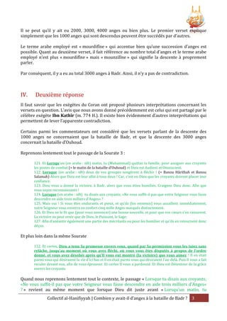 Il se peut qu’il y ait eu 2000, 3000, 4000 anges ou bien plus. Le premier verset explique
simplement que les 1000 anges qui sont descendus peuvent être succédés par d’autres.
Le terme arabe employé est « mourdifîne » qui accentue bien qu’une succession d’anges est
possible. Quant au deuxième verset, il fait référence au nombre total d’anges et le terme arabe
employé n’est plus « mourdifîne » mais « mounzilîne » qui signifie la descente à proprement
parler.
Par conséquent, il y a eu au total 3000 anges à Badr. Ainsi, il n’y a pas de contradiction.

IV.

Deuxième réponse

Il faut savoir que les exégètes du Coran ont proposé plusieurs interprétations concernant les
versets en question. L’avis que nous avons donné précédemment est celui qui est partagé par le
célèbre exégète Ibn Kathîr (m. 774 H.). Il existe bien évidemment d’autres interprétations qui
permettent de lever l’apparente contradiction.
Certains parmi les commentateurs ont considéré que les versets parlant de la descente des
1000 anges ne concernaient que la bataille de Badr, et que la descente des 3000 anges
concernait la bataille d’Ouhoud.
Reprenons lentement tout le passage de la Sourate 3 :
121. Et Lorsqu'un (en arabe : idh) matin, tu (Muhammad) quittas ta famille, pour assigner aux croyants
les postes de combat (= le matin de la bataille d’Ouhoud) et Dieu est Audient et Omniscient.
122. Lorsque (en arabe : idh) deux de vos groupes songèrent à fléchir ! (= Banou Hârithah et Banou
Salamah) Alors que Dieu est leur allié à tous deux ! Car, c'est en Dieu que les croyants doivent placer leur
confiance.
123. Dieu vous a donné la victoire, à Badr, alors que vous étiez humiliés. Craignez Dieu donc. Afin que
vous soyez reconnaissants !
124. Lorsque (en arabe : idh) tu disais aux croyants; «Ne vous suffit-il pas que votre Seigneur vous fasse
descendre en aide trois milliers d'Anges» ?
125. Mais oui ! Si vous êtes endurants et pieux, et qu'ils [les ennemis] vous assaillent immédiatement,
votre Seigneur vous enverra en renfort cinq mille Anges marqués distinctement.
126. Et Dieu ne le fit que (pour vous annoncer) une bonne nouvelle, et pour que vos cœurs s'en rassurent.
La victoire ne peut venir que de Dieu, le Puissant, le Sage;
127. Afin d’anéantir également une partie des mécréants ou pour les humilier et qu'ils en retournent donc
déçus.

Et plus loin dans la même Sourate
152. Et certes, Dieu a tenu Sa promesse envers vous, quand par Sa permission vous les tuiez sans
relâche, jusqu'au moment où vous avez fléchi, où vous vous êtes disputés à propos de l'ordre
donné, et vous avez désobéi après qu'Il vous eut montré (la victoire) que vous aimez ! Il en était
parmi vous qui désiraient la vie d'ici bas et il en était parmi vous qui désiraient l'au-delà. Puis Il vous a fait
reculer devant eux, afin de vous éprouver. Et certes Il vous a pardonné. Et Dieu est Détenteur de la grâce
envers les croyants

Quand nous reprenons lentement tout le contexte, le passage « Lorsque tu disais aux croyants;
«Ne vous suffit-il pas que votre Seigneur vous fasse descendre en aide trois milliers d'Anges»
? » revient au même moment que lorsque Dieu dit juste avant « Lorsqu'un matin, tu
Collectif al-Hanifiyyah | Combien y avait-il d’anges à la bataille de Badr ? 3

 