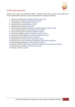V. Pour aller plus loin…
D’autres avis – que nous considérons faibles - existent encore. Pour ceux qui veulent aller plus
loin et approfondir la question, nous recommandons les exégèses suivantes :
1. TABARI (m. 310 H.), Jâmi’ al-Bayân fî Tafsîr al-Qour’âne
2. MÂTOURIDI (m. 333 H.), Ta’wilâte Ahl As-Sunnâh
3. SAMARQANDI (m. 375 H.), Bahr al-‘Ouloum
4. BAGHAWI (m. 516 H.), Ma’âlim at-Tanzîl
5. ZAMAKHCHARI (m. 538 H.), al-Kashâf
6. IBN ‘ATIYYÂ (m. 546 H.), al-Mouharrar al-Wajîz fî Tafsîr al-Kitâb al-‘Azîz
7. IBN AL-JAWZÎ (m. 597 H.), Zâd al-Masîr fî ‘Ilm al-Tafsîr
8. FAKHR AD-DIN AR-RAZI (m. 606 H.), Mafâtih al-Ghayb
9. BAYDAWI (m. 685 H.), Anwâr at-Tanzîl wa asrâr at-Ta’wîl
10. NASAFI (m. 710 H.), Madârik at-Tanzîl wa Haqâ’iq at-Taw’îl
11. ABOU HAYYAN (m. 754 H.), Al-Bahr al-Mouhît
12. IBN KATHÎR (m. 774 H.), Tafsîr al-Qour’âne al-Karîm
13. SOUYOUTÎ (m. 911 H.), Ad-Dourrou al-Manthour fî at-Tafsîr bil Ma’thour
14. MUHAMMAD RASHID RIDA (m. 1354 H.), Tafsîr al-Manâr
15. SA’DI (m. 1376 H.), Tafsîr Taysîr al-Karîm Ar-Rahmân fî Tafsîr Kalâm al-Mannân
16. IBN ‘ASHOUR (m. 1393 H.), At-Tahrîr wat-Tanwîr
17. SABOUNI, Safwat at-Tafasîr

Collectif al-Hanifiyyah | Combien y avait-il d’anges à la bataille de Badr ? 5

 