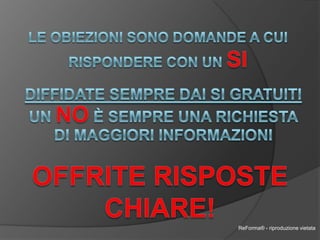Le obiezioni sono domande a cui rispondere con un siDiffidate sempre dai si gratuitiUn no è sempre una richiesta di maggiori informazioniOffrite Rispostechiare!ReForma® - riproduzione vietata