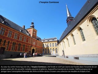 Au cœur du centre historique de Lille, L'hospice Comtesse a été fondé en 1237 par Jeanne de Flandre dans l’enceinte de son
propre palais afin d'y accueillir malades, pauvres et pèlerins. Aujourd'hui transformé en musée, l'édifice propose de se
plonger dans l'atmosphère flamande des XVIIe et XVIIIe siècles à travers une collection de meubles et d'objets d'art.
L'hospice Comtesse
 