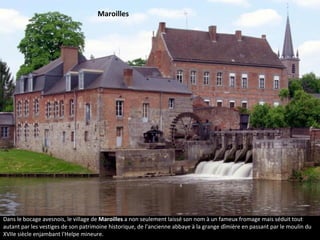 Dans le bocage avesnois, le village de Maroilles a non seulement laissé son nom à un fameux fromage mais séduit tout
autant par les vestiges de son patrimoine historique, de l'ancienne abbaye à la grange dîmière en passant par le moulin du
XVIIe siècle enjambant l'Helpe mineure.
Maroilles
 