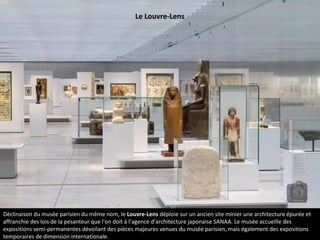Déclinaison du musée parisien du même nom, le Louvre-Lens déploie sur un ancien site minier une architecture épurée et
affranchie des lois de la pesanteur que l'on doit à l’agence d’architecture japonaise SANAA. Le musée accueille des
expositions semi-permanentes dévoilant des pièces majeures venues du musée parisien, mais également des expositions
temporaires de dimension internationale.
Le Louvre-Lens
 