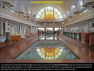 Le musée d'art et d'industrie André-Diligent, plus connu sous le nom de Piscine de Roubaix, doit son surnom à la piscine de
style art déco dans laquelle il s'est installé. Sur un espace d'environ 7 000 m2, le musée présente une importante collection
de textiles de l’Antiquité à nos jours, des céramiques et un fonds Beaux - Arts des XIXe et XXe siècles.
Le musée de la Piscine à Roubaix
 