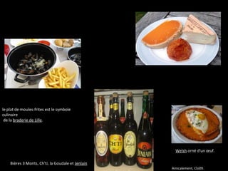 Bières 3 Monts, Ch'ti, la Goudale et Jenlain
Welsh orné d'un œuf.
le plat de moules-frites est le symbole 
culinaire
 de la braderie de Lille.
Amicalement, Clo09.
 