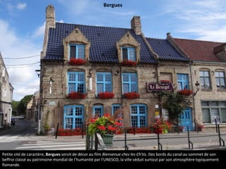 Petite cité de caractère, Bergues servit de décor au film Bienvenue chez les Ch'tis. Des bords du canal au sommet de son
beffroi classé au patrimoine mondial de l’humanité par l’UNESCO, la ville séduit surtout par son atmosphère typiquement
flamande.
Bergues
 