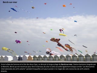 Entre la Baie de Somme et le Site des deux Caps, se déroule la longue plage de Berck-sur-mer. Station balnéaire baignée par
la Manche, Berck qui est reconnue pour être le berceau du char à voile accueille également chaque année "Les Rencontres
internationales de cerfs-volants" pendant lesquelles ont peut assister à la magie des vols nocturnes de cerfs-volants
éclairés.
Berck-sur-mer
 
