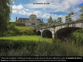 "Reine des Citadelles" édifiée par Vauban sur ordre de Louis XIV pour défendre la ville, la citadelle de Lille et
le parc qui se déploie au pied de ses remparts forment le poumon vert de la cité lilloise.
La Citadelle de Lille
 